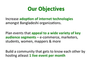 Our Objectives
Increase	
  adop%on	
  of	
  internet	
  technologies	
  
amongst	
  Bangladeshi	
  organiza3ons.	
  	
  
	
  
Plan	
  events	
  that	
  appeal	
  to	
  a	
  wide	
  variety	
  of	
  key	
  
audience	
  segments	
  –	
  e-­‐commerce,	
  marketers,	
  
students,	
  women,	
  mappers	
  &	
  more	
  
	
  
Build	
  a	
  community	
  that	
  gets	
  to	
  know	
  each	
  other	
  by	
  
hos3ng	
  atleast	
  1	
  live	
  event	
  per	
  month	
  
	
  
 