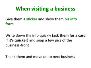 When visiting a business
Give	
  them	
  a	
  s%cker	
  and	
  show	
  them	
  biz	
  info	
  
form.	
  	
  
	
  
Write	
  down	
  the	
  info	
  quickly	
  (ask	
  them	
  for	
  a	
  card	
  
if	
  it’s	
  quicker)	
  and	
  snap	
  a	
  few	
  pics	
  of	
  the	
  
business-­‐front	
  
	
  
Thank	
  them	
  and	
  move	
  on	
  to	
  next	
  business	
  
	
  
 