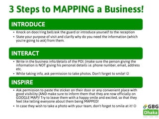 3 Steps to MAPPING a Business!
INTRODUCE
•  Knock on door/ring bell/ask the guard or introduce yourself to the reception
•  State your purpose of visit and clarify why do you need the information (which
you're going to ask) from them.
INTERACT
•  Write in the business info/details of the POI. (make sure the person giving the
information is NOT giving his personal details i.e. phone number, email, address
etc.
•  While taking info, ask permission to take photos. Don’t forget to smile! J
INSPIRE
•  Ask permission to paste the sticker on their door or any convenient place with
good visibility (AND make sure to inform them that they are now officially on
GOOGLE MAP)! Try to leave them with a happy smile and excited, so that they
feel like telling everyone about them being MAPPED!
•  In case they wish to take a photo with your team, don't forget to smile at it! J
 
