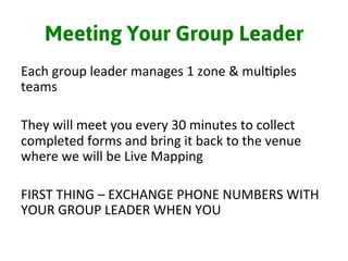 Meeting Your Group Leader
Each	
  group	
  leader	
  manages	
  1	
  zone	
  &	
  mul3ples	
  
teams	
  
	
  
They	
  will	
  meet	
  you	
  every	
  30	
  minutes	
  to	
  collect	
  
completed	
  forms	
  and	
  bring	
  it	
  back	
  to	
  the	
  venue	
  
where	
  we	
  will	
  be	
  Live	
  Mapping	
  	
  
	
  
FIRST	
  THING	
  –	
  EXCHANGE	
  PHONE	
  NUMBERS	
  WITH	
  
YOUR	
  GROUP	
  LEADER	
  WHEN	
  YOU	
  
 