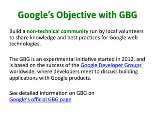 Google’s Objective with GBG
Build	
  a	
  non-­‐technical	
  community	
  run	
  by	
  local	
  volunteers	
  
to	
  share	
  knowledge	
  and	
  best	
  prac3ces	
  for	
  Google	
  web	
  
technologies.	
  	
  
	
  
The	
  GBG	
  is	
  an	
  experimental	
  ini3a3ve	
  started	
  in	
  2012,	
  and	
  
is	
  based	
  on	
  the	
  success	
  of	
  the	
  Google	
  Developer	
  Groups	
  	
  
worldwide,	
  where	
  developers	
  meet	
  to	
  discuss	
  building	
  
applica3ons	
  with	
  Google	
  products.	
  
	
  
See	
  detailed	
  informa3on	
  on	
  GBG	
  on	
  
Google’s	
  oﬃcial	
  GBG	
  page	
  
 