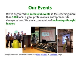 Our Events
See	
  pictures	
  and	
  presenta3ons	
  on	
  our	
  Blog,	
  Google+	
  &	
  Facebook	
  page.	
  	
  
We’ve organized 15 successful events so far, reaching more
than 1000 local digital professionals, entrepreneurs &
changemakers. We are a community of technology thought
leaders
 