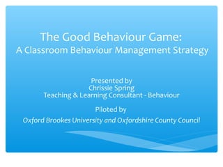 The Good Behaviour Game:

A Classroom Behaviour Management Strategy
Presented by
Chrissie Spring
Teaching & Learning Consultant - Behaviour
Piloted by
Oxford Brookes University and Oxfordshire County Council

 