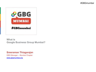 #GBGmumbai

What is
Google Business Group Mumbai?

Sreeraman Thiagarajan
GBG Manager – Mumbai Chapter
www.gbgmumbai.org

 