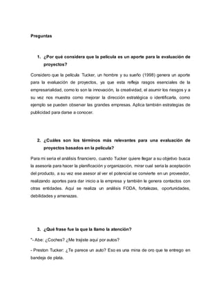 Preguntas
1. ¿Por qué considera que la película es un aporte para la evaluación de
proyectos?
Considero que la película Tucker, un hombre y su sueño (1998) genera un aporte
para la evaluación de proyectos, ya que esta refleja rasgos esenciales de la
empresarialidad, como lo son la innovación, la creatividad, el asumir los riesgos y a
su vez nos muestra como mejorar la dirección estratégica o identificarla, como
ejemplo se pueden observar las grandes empresas. Aplica también estrategias de
publicidad para darse a conocer.
2. ¿Cuáles son los términos más relevantes para una evaluación de
proyectos basados en la película?
Para mi seria el análisis financiero, cuando Tucker quiere llegar a su objetivo busca
la asesoría para hacer la planificación y organización, mirar cual seria la aceptación
del producto, a su vez ese asesor al ver el potencial se convierte en un proveedor,
realizando aportes para dar inicio a la empresa y también le genera contactos con
otras entidades. Aquí se realiza un análisis FODA, fortalezas, oportunidades,
debilidades y amenazas.
3. ¿Qué frase fue la que la llamo la atención?
"- Abe: ¿Coches? ¿Me trajiste aquí por autos?
- Preston Tucker: ¿Te parece un auto? Eso es una mina de oro que te entrego en
bandeja de plata.
 