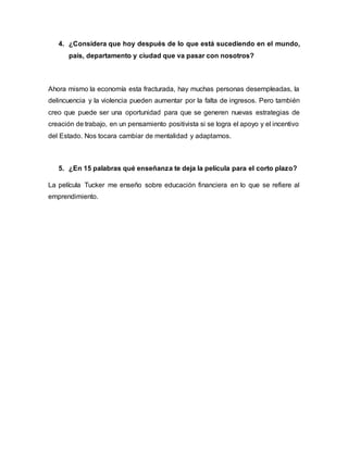 4. ¿Considera que hoy después de lo que está sucediendo en el mundo,
país, departamento y ciudad que va pasar con nosotros?
Ahora mismo la economía esta fracturada, hay muchas personas desempleadas, la
delincuencia y la violencia pueden aumentar por la falta de ingresos. Pero también
creo que puede ser una oportunidad para que se generen nuevas estrategias de
creación de trabajo, en un pensamiento positivista si se logra el apoyo y el incentivo
del Estado. Nos tocara cambiar de mentalidad y adaptarnos.
5. ¿En 15 palabras qué enseñanza te deja la película para el corto plazo?
La película Tucker me enseño sobre educación financiera en lo que se refiere al
emprendimiento.
 
