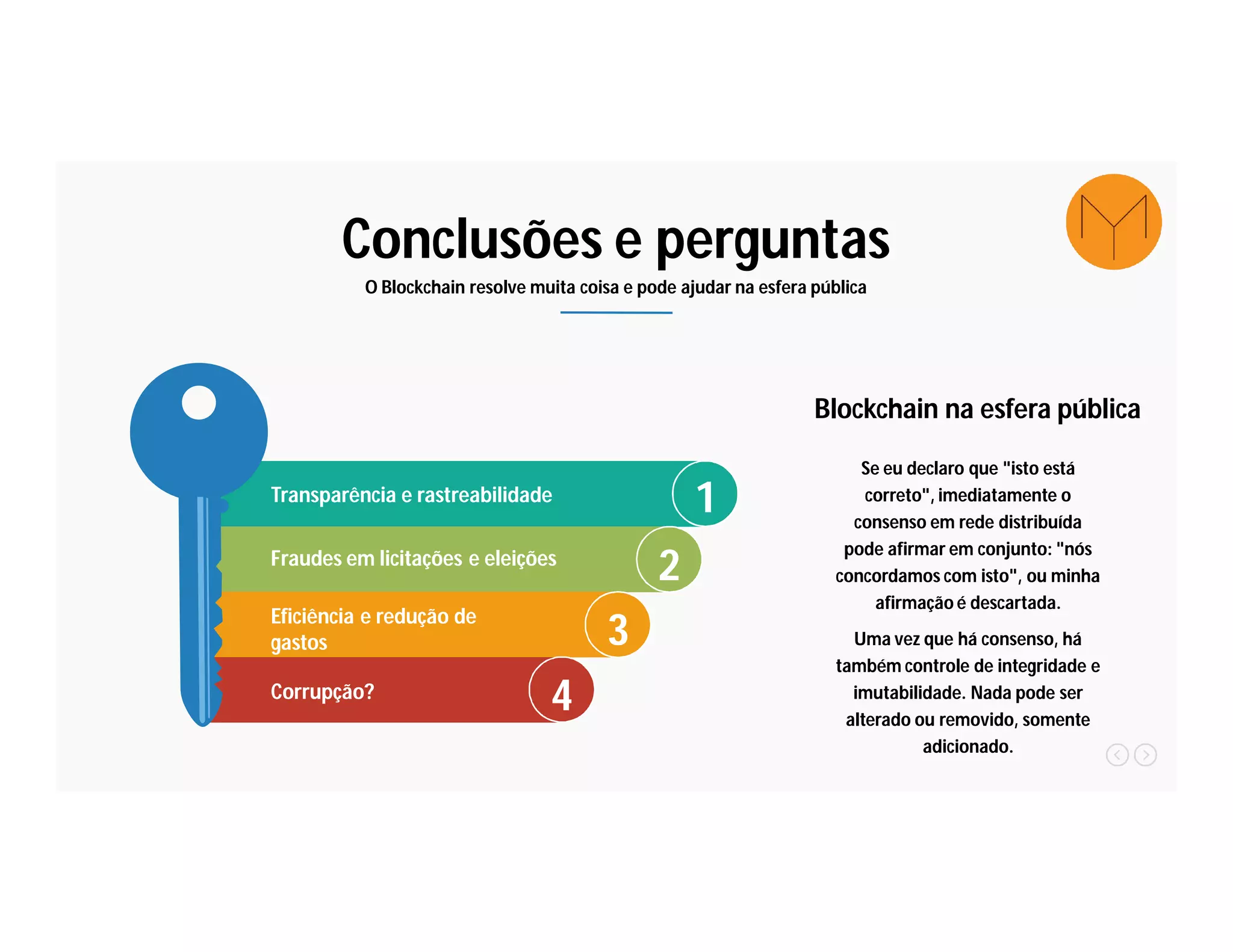 Conclusões e perguntas
O Blockchain resolve muita coisa e pode ajudar na esfera pública
1Transparência e rastreabilidade
2Fraudes em licitações e eleições
3Eficiência e redução de
gastos
4Corrupção?
Se eu declaro que "isto está
correto", imediatamente o
consenso em rede distribuída
pode afirmar em conjunto: "nós
concordamos com isto", ou minha
afirmação é descartada.
Uma vez que há consenso, há
também controle de integridade e
imutabilidade. Nada pode ser
alterado ou removido, somente
adicionado.
Blockchain na esfera pública
 