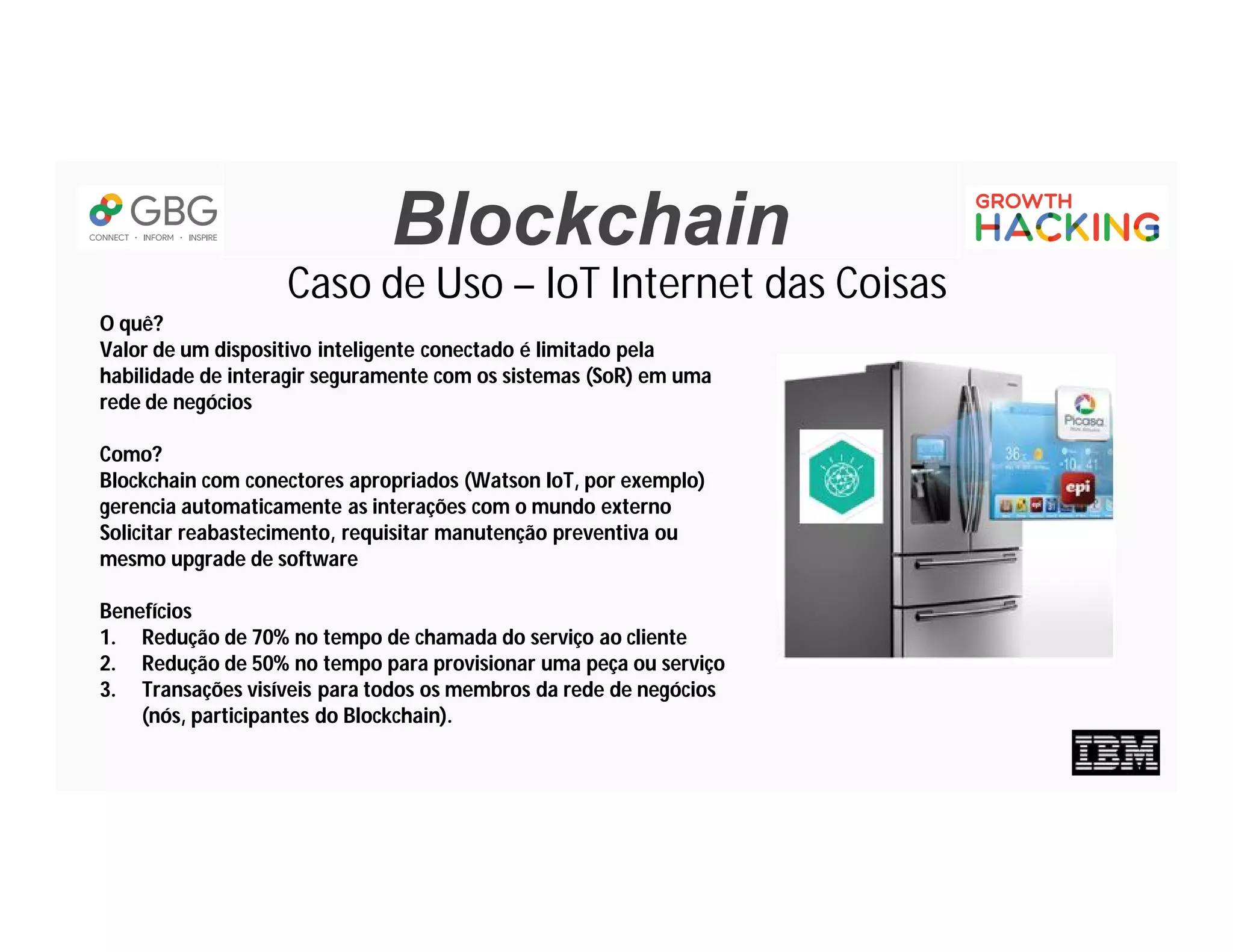Blockchain
Caso de Uso – IoT Internet das Coisas
O quê?
Valor de um dispositivo inteligente conectado é limitado pela
habilidade de interagir seguramente com os sistemas (SoR) em uma
rede de negócios
Como?
Blockchain com conectores apropriados (Watson IoT, por exemplo)
gerencia automaticamente as interações com o mundo externo
Solicitar reabastecimento, requisitar manutenção preventiva ou
mesmo upgrade de software
Benefícios
1. Redução de 70% no tempo de chamada do serviço ao cliente
2. Redução de 50% no tempo para provisionar uma peça ou serviço
3. Transações visíveis para todos os membros da rede de negócios
(nós, participantes do Blockchain).
 