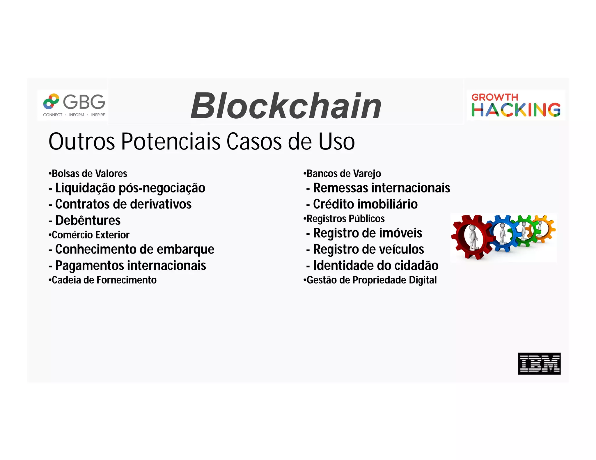 Blockchain
Outros Potenciais Casos de Uso
•Bolsas de Valores
- Liquidação pós-negociação
- Contratos de derivativos
- Debêntures
•Comércio Exterior
- Conhecimento de embarque
- Pagamentos internacionais
•Cadeia de Fornecimento
•Bancos de Varejo
- Remessas internacionais
- Crédito imobiliário
•Registros Públicos
- Registro de imóveis
- Registro de veículos
- Identidade do cidadão
•Gestão de Propriedade Digital
 