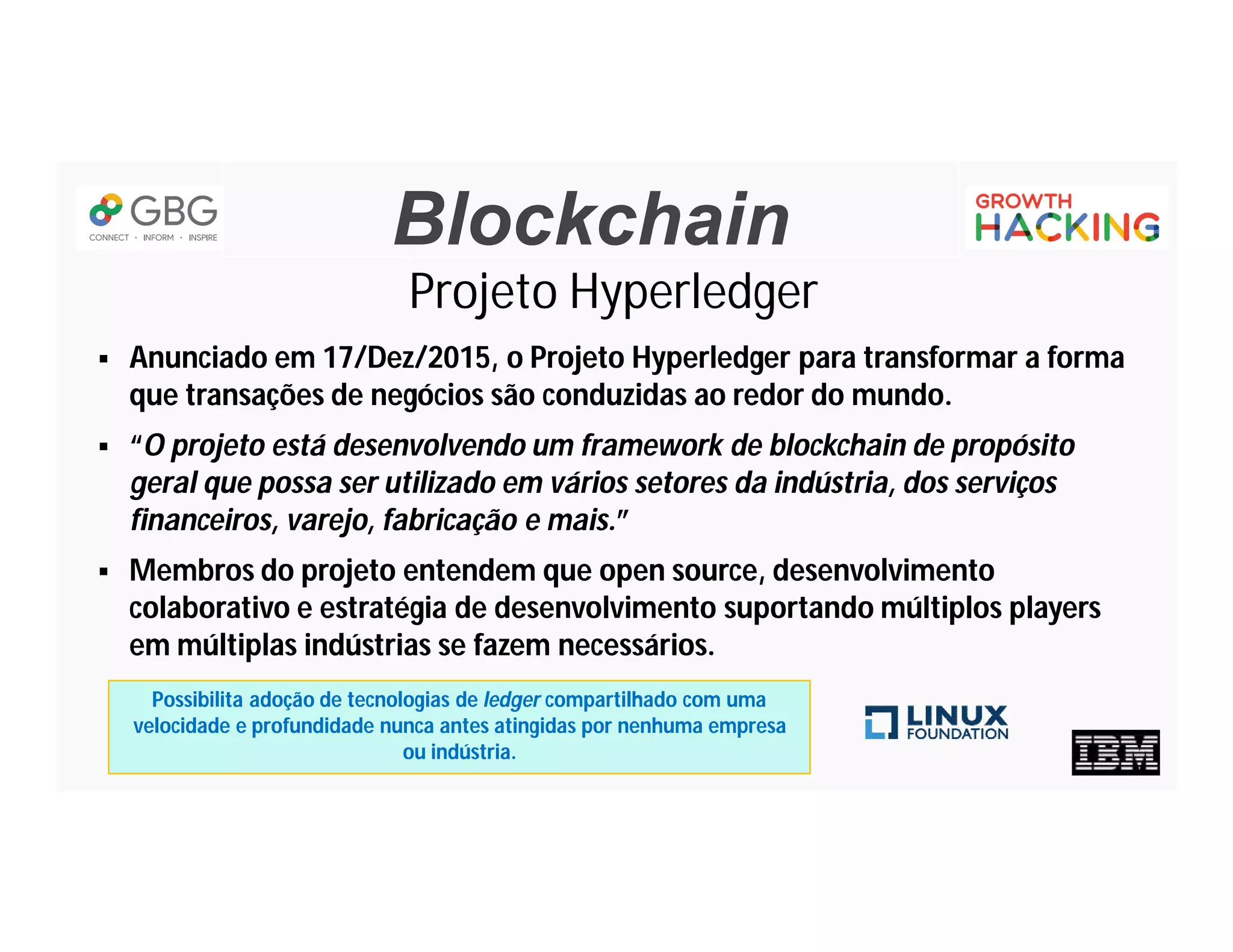 Blockchain
Projeto Hyperledger
 Anunciado em 17/Dez/2015, o Projeto Hyperledger para transformar a forma
que transações de negócios são conduzidas ao redor do mundo.
 “O projeto está desenvolvendo um framework de blockchain de propósito
geral que possa ser utilizado em vários setores da indústria, dos serviços
financeiros, varejo, fabricação e mais.”
 Membros do projeto entendem que open source, desenvolvimento
colaborativo e estratégia de desenvolvimento suportando múltiplos players
em múltiplas indústrias se fazem necessários.
Possibilita adoção de tecnologias de ledger compartilhado com uma
velocidade e profundidade nunca antes atingidas por nenhuma empresa
ou indústria.
 