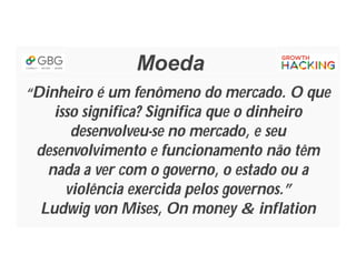 Moeda
“Dinheiro é um fenômeno do mercado. O que
isso significa? Significa que o dinheiro
desenvolveu-se no mercado, e seu
desenvolvimento e funcionamento não têm
nada a ver com o governo, o estado ou a
violência exercida pelos governos.”
Ludwig von Mises, On money & inflation
 