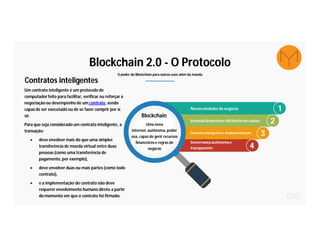 Blockchain 2.0 - O Protocolo
O poder do Blockchain para outros usos além da moeda
Um contrato inteligente é um protocolo de
computadorfeito para facilitar, verificar ou reforçar a
negociação ou desempenho de um contrato, sendo
capaz de ser executado ou de se fazer cumprir por si
só.
Para que seja considerado um contrato inteligente, a
transação:
● deve envolver mais do que uma simples
transferência de moeda virtual entre duas
pessoas (como uma transferência de
pagamento, por exemplo),
● deve envolver duas ou mais partes (como todo
contrato),
● e a implementação do contrato não deve
requerer envolvimento humano direto a partir
do momento em que o contrato foi firmado.
Contratos inteligentes
1
2
3
4
Novosmodelos de negócio
Blockchain
Uma nova
internet,autônoma,poder
osa, capazde gerir recursos
financeirose regras de
negócio
Inclusão financeirae eficiência em custos
Contratos inteligentes e desburocratização
Governançaautônomae
transparente
 