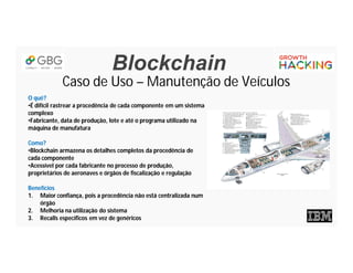 Blockchain
Caso de Uso – Manutenção de Veículos
O quê?
•É difícil rastrear a procedência de cada componente em um sistema
complexo
•Fabricante, data de produção, lote e até o programa utilizado na
máquina de manufatura
Como?
•Blockchain armazena os detalhes completos da procedência de
cada componente
•Acessível por cada fabricante no processo de produção,
proprietários de aeronaves e órgãos de fiscalização e regulação
Benefícios
1. Maior confiança, pois a procedência não está centralizada num
órgão
2. Melhoria na utilização do sistema
3. Recalls específicos em vez de genéricos
 