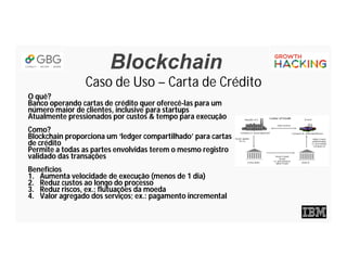 Blockchain
Caso de Uso – Carta de Crédito
O quê?
Banco operando cartas de crédito quer oferecê-las para um
número maior de clientes, inclusive para startups
Atualmente pressionados por custos & tempo para execução
Como?
Blockchain proporciona um ‘ledger compartilhado’ para cartas
de crédito
Permite a todas as partes envolvidas terem o mesmo registro
validado das transações
Benefícios
1. Aumenta velocidade de execução (menos de 1 dia)
2. Reduz custos ao longo do processo
3. Reduz riscos, ex.: flutuações da moeda
4. Valor agregado dos serviços; ex.: pagamento incremental
 