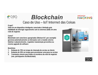 Blockchain
Caso de Uso – IoT Internet das Coisas
O quê?
Valor de um dispositivo inteligente conectado é limitado pela
habilidade de interagir seguramente com os sistemas (SoR) em uma
rede de negócios
Como?
Blockchain com conectores apropriados (Watson IoT, por exemplo)
gerencia automaticamente as interações com o mundo externo
Solicitar reabastecimento, requisitar manutenção preventiva ou
mesmo upgrade de software
Benefícios
1. Redução de 70% no tempo de chamada do serviço ao cliente
2. Redução de 50% no tempo para provisionar uma peça ou serviço
3. Transações visíveis para todos os membros da rede de negócios
(nós, participantes do Blockchain).
 