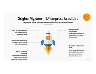 OriginalMy.com – 1.ª empresa brasileira
rankeada no Top100 das empresas mais influentes em Blockchain no mundo
para qualquer tipo de
documento digital
Prova de Autenticidade
resguarda o direito autoral
sobre obras artísticas
Propriedade intelectual
comprova a integridade de
documentos, mesmo sem
armazená-los
Integridade de
documentos
emite laudo relatando que
determinado conteúdo se
encontrava na web em
determinado momento
Autentica conteúdo na
web
de maneira
confidencial, vinculando as
partes ao documento e
garantindo validade jurídica
Assina contratos
 