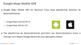 ● Google Maps Mobile SDK for Business inclui duas plataformas distintas de
desenvolvimento:
○ Google Maps Android API v2
○ Google Maps SDK for iOS
● Tais plataformas de desenvolvimento permitem aos desenvolvedores incluir e
interagir com Mapas Google dentro de suas aplicações móveis.
Google Maps Mobile SDK
 
