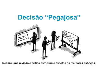 Decisão “Pegajosa”
Realize uma revisão e critica estrutura e escolha os melhores esboços.
 