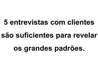 5 entrevistas com clientes
são suficientes para revelar
os grandes padrões.
 