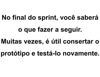 No final do sprint, você saberá
o que fazer a seguir.
Muitas vezes, é útil consertar o
protótipo e testá-lo novamente.
 