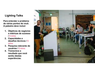 Lighting Talks
Para entender o problema
de vários pontos de você.
A palestra deve incluir
1. Objetivos de negócios
e métricas de sucesso
/ 5 mins
2. Capacidades e
desafios técnicos / 5
mins
3. Pesquisa relevante de
usuários / 5 mins
4. Transcreva o
resultado que você
sentiu destas
experiências.
 