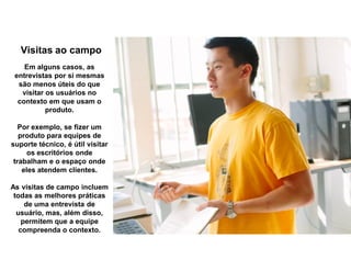 Visitas ao campo
Em alguns casos, as
entrevistas por si mesmas
são menos úteis do que
visitar os usuários no
contexto em que usam o
produto.
Por exemplo, se fizer um
produto para equipes de
suporte técnico, é útil visitar
os escritórios onde
trabalham e o espaço onde
eles atendem clientes.
As visitas de campo incluem
todas as melhores práticas
de uma entrevista de
usuário, mas, além disso,
permitem que a equipe
compreenda o contexto.
 