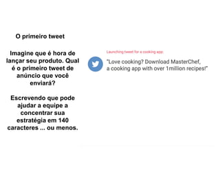 O primeiro tweet
Imagine que é hora de
lançar seu produto. Qual
é o primeiro tweet de
anúncio que você
enviará?
Escrevendo que pode
ajudar a equipe a
concentrar sua
estratégia em 140
caracteres ... ou menos.
 