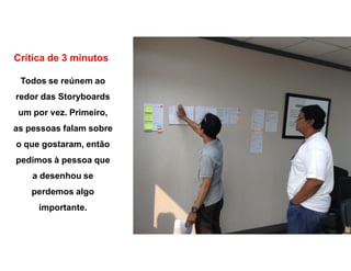 Crítica de 3 minutos
Todos se reúnem ao
redor das Storyboards
um por vez. Primeiro,
as pessoas falam sobre
o que gostaram, então
pedimos à pessoa que
a desenhou se
perdemos algo
importante.
 