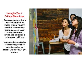 Votação Zen /
Crítica Silenciosa
Após o esboço, é hora
de compartilhar as
idéias em um quadro
branco. Incentive os
participantes a fazer
votação do zen:
revisando as idéias e
votando em silêncio.
Isso permite que todos
façam suas próprias
opiniões antes de
serem prejudicados por
outros.
 
