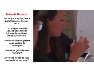 Teste de Usuário
Assim que a equipe fizer a
prototipagem, é hora de
testar.
Um simples teste de
usuário pode revelar
informações valiosas
muito rapidamente.
O que os usuários gostam
e não gostam do
protótipo?
O que eles gostariam de
melhorar?
A solução atende às suas
necessidades em geral?
 