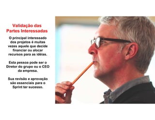 Validação das
Partes Interessadas
O principal interessado
dos projetos é muitas
vezes aquele que decide
financiar ou alocar
recursos para as idéias.
Esta pessoa pode ser o
Diretor do grupo ou o CEO
da empresa.
Sua revisão e aprovação
são essenciais para o
Sprint ter sucesso.
 