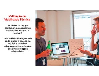 Validação de
Viabilidade Técnica
As ideias de design
combinam ou excedem a
capacidade técnica da
equipe?
Uma revisão de engenharia
pode ajudar o escopo da
equipe a trabalhar
adequadamente e discutir
possíveis soluções
alternativas.
 