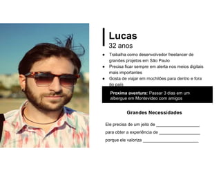 Lucas
32 anos
● Trabalha como desenvolvedor freelancer de
grandes projetos em São Paulo
● Precisa ficar sempre em alerta nos meios digitais
mais importantes
● Gosta de viajar em mochilões para dentro e fora
do país
Proxima aventura: Passar 3 dias em um
albergue em Montevideo com amigos
Grandes Necessidades
Ele precisa de um jeito de __________________
para obter a experiência de _________________
porque ele valoriza _______________________
 