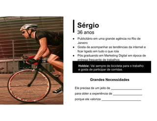 Sérgio
36 anos
● Publicitário em uma grande agência no Rio de
Janeiro
● Gosta de acompanhar as tendências da internet e
ficar ligado em tudo o que rola
● Pós graduando em Marketing Digital em época de
entrega frequente de trabalhos
Hobbie: Vai sempre de bicicleta para o trabalho
e gosta de participar de corridas.
Grandes Necessidades
Ele precisa de um jeito de __________________
para obter a experiência de _________________
porque ele valoriza _______________________
 