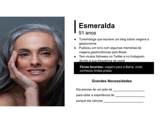 Esmeralda
51 anos
● Turismóloga que escreve um blog sobre viagens e
gastronomia
● Publicou um livro com algumas memórias de
viagens gastronômicas pelo Brasil
● Tem muitos followers no Twitter e no Instagram
devido a sua frequência de posts
Férias favoritas: viagem para a Bahia, onde
conheceu lindas praias
Grandes Necessidades
Ela precisa de um jeito de __________________
para obter a experiência de _________________
porque ela valoriza _______________________
 