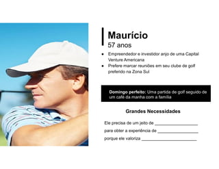 Maurício
57 anos
● Empreendedor e investidor anjo de uma Capital
Venture Americana
● Prefere marcar reuniões em seu clube de golf
preferido na Zona Sul
Domingo perfeito: Uma partida de golf seguido de
um café da manha com a família
Grandes Necessidades
Ele precisa de um jeito de __________________
para obter a experiência de _________________
porque ele valoriza _______________________
 