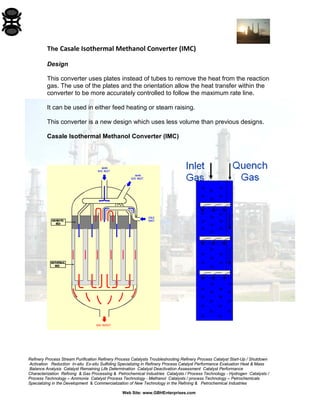 Refinery Process Stream Purification Refinery Process Catalysts Troubleshooting Refinery Process Catalyst Start-Up / Shutdown
Activation Reduction In-situ Ex-situ Sulfiding Specializing in Refinery Process Catalyst Performance Evaluation Heat & Mass
Balance Analysis Catalyst Remaining Life Determination Catalyst Deactivation Assessment Catalyst Performance
Characterization Refining & Gas Processing & Petrochemical Industries Catalysts / Process Technology - Hydrogen Catalysts /
Process Technology – Ammonia Catalyst Process Technology - Methanol Catalysts / process Technology – Petrochemicals
Specializing in the Development & Commercialization of New Technology in the Refining & Petrochemical Industries
Web Site: www.GBHEnterprises.com
The Casale Isothermal Methanol Converter (IMC)
Design
This converter uses plates instead of tubes to remove the heat from the reaction
gas. The use of the plates and the orientation allow the heat transfer within the
converter to be more accurately controlled to follow the maximum rate line.
It can be used in either feed heating or steam raising.
This converter is a new design which uses less volume than previous designs.
Casale Isothermal Methanol Converter (IMC)
 