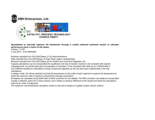 Spreadsheet to calculate optimum UA distribution through a cooled methanol synthesis reactor or calculate
performance given a matrix of UA values.
Version 1.13.20
2 July 2014 – G B HAWKINS
Routines imported from VULCAN Dbase_01 for thermodynamics.
Data imported from VULCAN Dbase_01 (see "Data" page in spreadsheet).
Routines imported from VULCAN Dbase_02 for kinetics and numerical integration, etc.
Fugacity calculations can be incorporated into equilibrium and rate of reaction routines to be consistent with original
Cresswell work, but activity data was not evaluated on this basis. To be consistent with what we do in MeOH Bed in
VULCANFlow Equilibrium calculations include component fugacities so this has also been implemented in the rate
calculations.
In design mode, UA values selected such that the temperature at the outlet of each segment is equal to the temperature at
which the maximum rate of reaction is achieved for that gas composition.
Enthalpies are calculated using ExAPI with no RKS correction for non-ideality. The RKS correction can easily be incorporated
(maybe a selection option for a future version), but it makes no obvious difference to the results and slows the calculations
down by an order of magnitude.
The maximum rate temperature calculation routine is new and is based on a golden section search method.
 