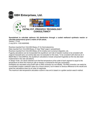 Spreadsheet to calculate optimum UA distribution through a cooled methanol synthesis reactor or
calculate performance given a matrix of UA values.
Version 1.13.20
2 July 2014 – G B HAWKINS
Routines imported from VULCAN Dbase_01 for thermodynamics.
Data imported from VULCAN Dbase_01 (see "Data" page in spreadsheet).
Routines imported from VULCAN Dbase_02 for kinetics and numerical integration, etc.
Fugacity calculations can be incorporated into equilibrium and rate of reaction routines to be consistent with
original Cresswell work, but activity data was not evaluated on this basis. To be consistent with what we do in
MeOH Bed in VULCANFlow, the equilibrium calculations include component fugacities so this has also been
implemented in the rate calculations.
In design mode, UA values selected such that the temperature at the outlet of each segment is equal to the
temperature at which the maximum rate of reaction is achieved for that gas composition.
Enthalpies are calculated using ExAPI with no RKS correction for non-ideality. The RKS correction can easily be
incorporated (maybe a selection option for a future version), but it makes no obvious difference to the results and
slows the calculations down by an order of magnitude.
The maximum rate temperature calculation routine is new and is based on a golden section search method.
 