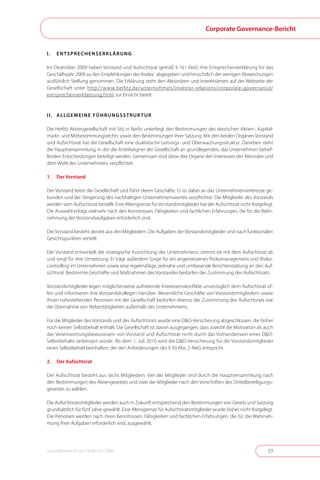 Corporate Governance-Bericht


I.   ENTSPRECHENSERKLäRUNG

Im Dezember 2009 haben Vorstand und Aufsichtsrat gemäß § 161 AktG ihre Entsprechenserklärung für das
Geschäftsjahr 2009 zu den Empfehlungen des Kodex´ abgegeben und hinsichtlich der wenigen Abweichungen
ausführlich Stellung genommen . Die Erklärung steht den Aktionären und Interessierten auf der Webseite der
Gesellschaft unter http://www .herlitz .de/unternehmen/investor-relations/corporate-governance/
entsprechenserklaerung .html zur Einsicht bereit .



I I . A L LG E M E I N E F Ü H R U N G S S T R U K T U R

Die Herlitz Aktiengesellschaft mit Sitz in Berlin unterliegt den Bestimmungen des deutschen Aktien-, Kapital-
markt- und Mitbestimmungsrechts sowie den Bestimmungen ihrer Satzung . Mit den beiden Organen Vorstand
und Aufsichtsrat hat die Gesellschaft eine dualistische Leitungs- und Überwachungsstruktur . Daneben steht
die Hauptversammlung, in der die Anteilseigner der Gesellschaft an grundlegenden, das Unternehmen betref-
fenden Entscheidungen beteiligt werden . Gemeinsam sind diese drei Organe den Interessen der Aktionäre und
dem Wohl des Unternehmens verpflichtet .

1.   Der Vorstand

Der Vorstand leitet die Gesellschaft und führt deren Geschäfte . Er ist dabei an das Unternehmensinteresse ge-
bunden und der Steigerung des nachhaltigen Unternehmenswertes verpflichtet . Die Mitglieder des Vorstands
werden vom Aufsichtsrat bestellt . Eine Altersgrenze für Vorstandsmitglieder hat der Aufsichtsrat nicht festgelegt .
Die Auswahl erfolgt vielmehr nach den Kenntnissen, Fähigkeiten und fachlichen Erfahrungen, die für die Wahr-
nehmung der Vorstandsaufgaben erforderlich sind .

Der Vorstand besteht derzeit aus drei Mitgliedern . Die Aufgaben der Vorstandsmitglieder sind nach funktionalen
Gesichtspunkten verteilt .

Der Vorstand entwickelt die strategische Ausrichtung des Unternehmens, stimmt sie mit dem Aufsichtsrat ab
und sorgt für ihre Umsetzung . Er trägt außerdem Sorge für ein angemessenes Risikomanagement und Risiko-
controlling im Unternehmen sowie eine regelmäßige, zeitnahe und umfassende Berichterstattung an den Auf-
sichtsrat . Bestimmte Geschäfte und Maßnahmen des Vorstandes bedürfen der Zustimmung des Aufsichtsrats .

Vorstandsmitglieder legen möglicherweise auftretende Interessenskonflikte unverzüglich dem Aufsichtsrat of-
fen und informieren ihre Vorstandskollegen hierüber . Wesentliche Geschäfte von Vorstandsmitgliedern sowie
ihnen nahestehenden Personen mit der Gesellschaft bedürfen ebenso der Zustimmung des Aufsichtsrats wie
die Übernahme von Nebentätigkeiten außerhalb des Unternehmens .

Für die Mitglieder des Vorstands und des Aufsichtsrats wurde eine D&O-Versicherung abgeschlossen, die bisher
noch keinen Selbstbehalt enthält . Die Gesellschaft ist davon ausgegangen, dass sowohl die Motivation als auch
das Verantwortungsbewusstsein von Vorstand und Aufsichtsrat nicht durch das Vorhandensein eines D&O-
Selbstbehalts verbessert würde . Ab dem 1 . Juli 2010 wird die D&O-Versicherung für die Vorstandsmitglieder
einen Selbstbehalt beinhalten, der den Anforderungen des § 93 Abs . 2 AktG entspricht .

2.   Der Aufsichtsrat

Der Aufsichtsrat besteht aus sechs Mitgliedern . Vier der Mitglieder sind durch die Hauptversammlung nach
den Bestimmungen des Aktiengesetzes und zwei der Mitglieder nach den Vorschriften des Drittelbeteiligungs-
gesetzes zu wählen .

Die Aufsichtsratsmitglieder werden auch in Zukunft entsprechend den Bestimmungen von Gesetz und Satzung
grundsätzlich für fünf Jahre gewählt . Eine Altersgrenze für Aufsichtsratsmitglieder wurde bisher nicht festgelegt .
Die Personen werden nach ihren Kenntnissen, Fähigkeiten und fachlichen Erfahrungen, die für die Wahrneh-
mung ihrer Aufgaben erforderlich sind, ausgewählt .




Geschäftsbericht der Herlitz AG 2009                                                                             23
 
