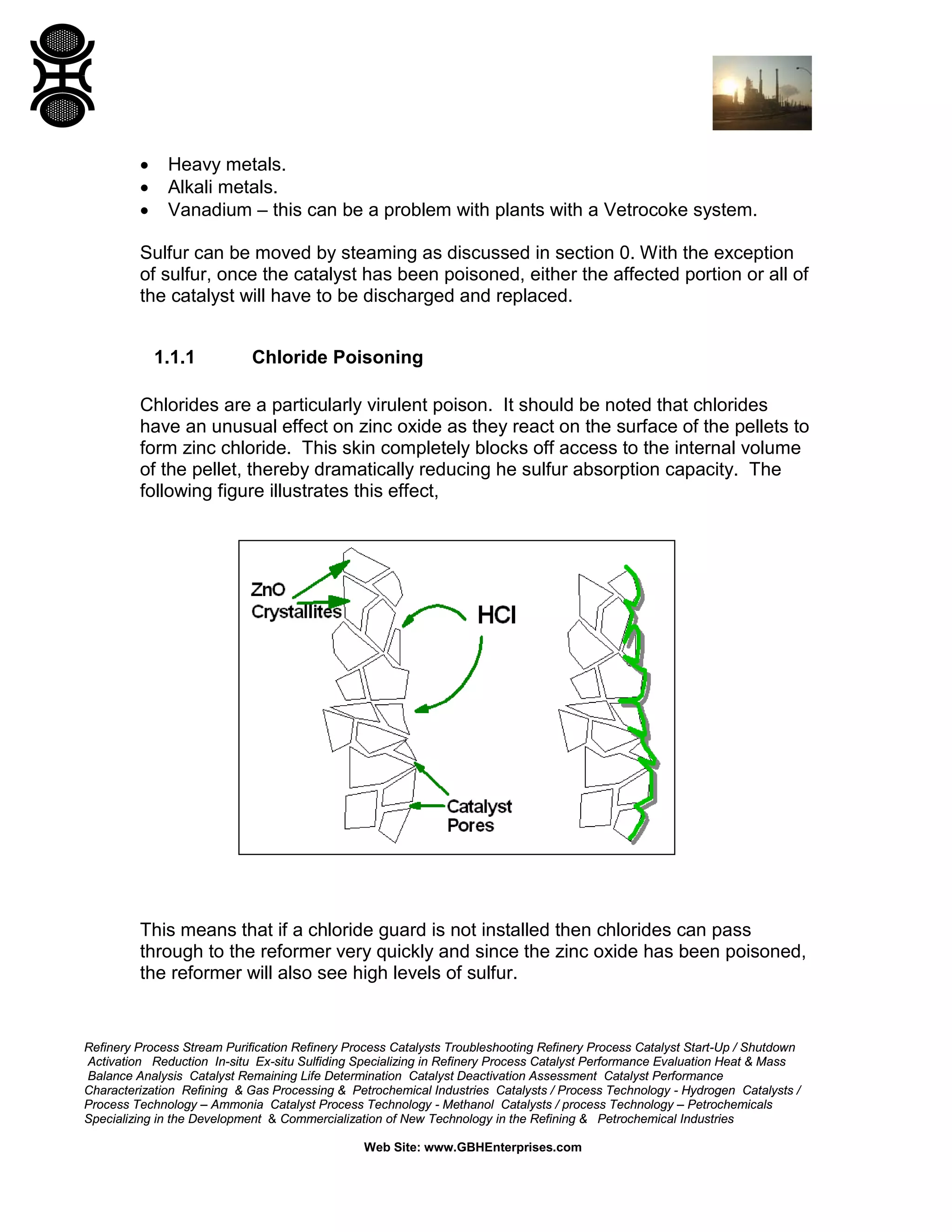 Refinery Process Stream Purification Refinery Process Catalysts Troubleshooting Refinery Process Catalyst Start-Up / Shutdown
Activation Reduction In-situ Ex-situ Sulfiding Specializing in Refinery Process Catalyst Performance Evaluation Heat & Mass
Balance Analysis Catalyst Remaining Life Determination Catalyst Deactivation Assessment Catalyst Performance
Characterization Refining & Gas Processing & Petrochemical Industries Catalysts / Process Technology - Hydrogen Catalysts /
Process Technology – Ammonia Catalyst Process Technology - Methanol Catalysts / process Technology – Petrochemicals
Specializing in the Development & Commercialization of New Technology in the Refining & Petrochemical Industries
Web Site: www.GBHEnterprises.com
• Heavy metals.
• Alkali metals.
• Vanadium – this can be a problem with plants with a Vetrocoke system.
Sulfur can be moved by steaming as discussed in section 0. With the exception
of sulfur, once the catalyst has been poisoned, either the affected portion or all of
the catalyst will have to be discharged and replaced.
1.1.1 Chloride Poisoning
Chlorides are a particularly virulent poison. It should be noted that chlorides
have an unusual effect on zinc oxide as they react on the surface of the pellets to
form zinc chloride. This skin completely blocks off access to the internal volume
of the pellet, thereby dramatically reducing he sulfur absorption capacity. The
following figure illustrates this effect,
This means that if a chloride guard is not installed then chlorides can pass
through to the reformer very quickly and since the zinc oxide has been poisoned,
the reformer will also see high levels of sulfur.
 