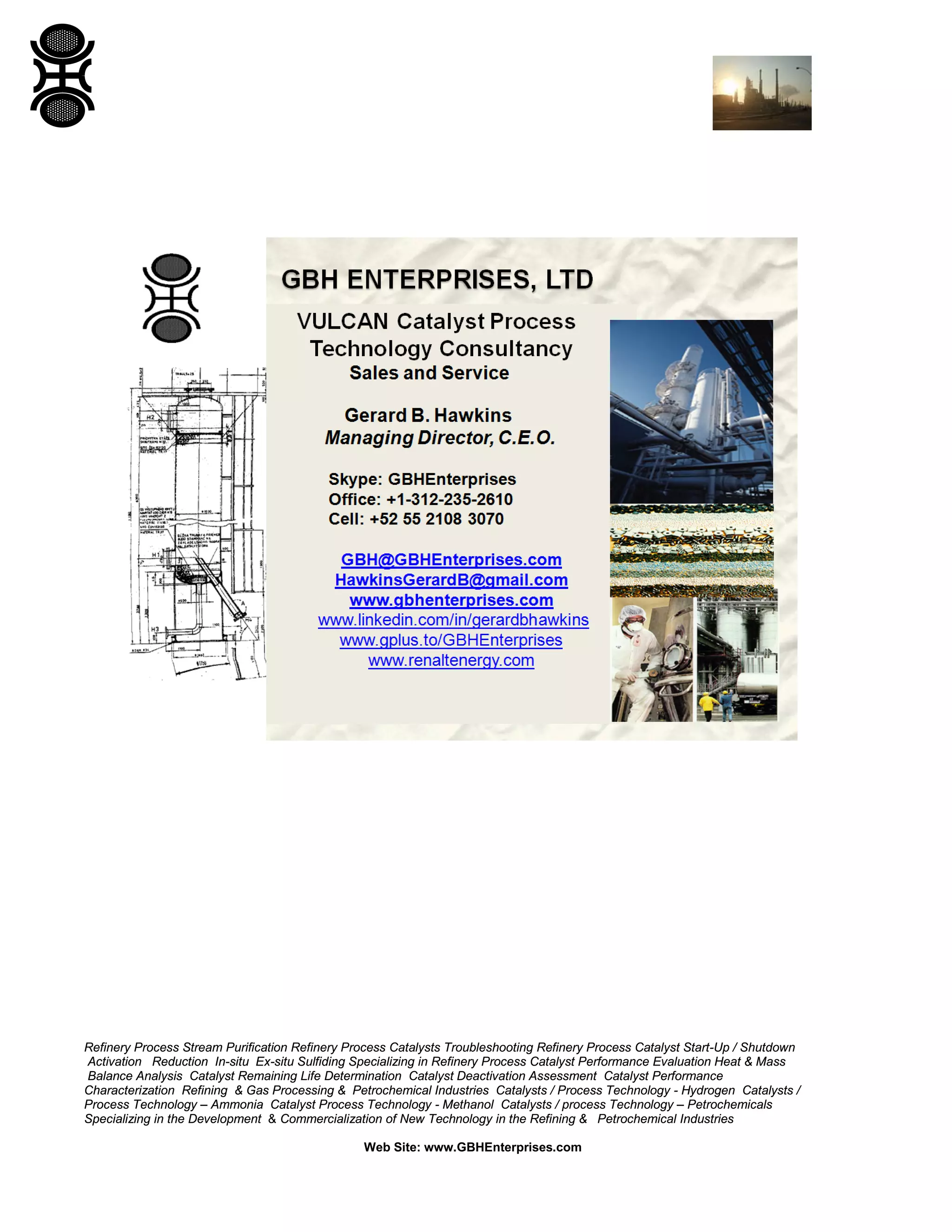Refinery Process Stream Purification Refinery Process Catalysts Troubleshooting Refinery Process Catalyst Start-Up / Shutdown
Activation Reduction In-situ Ex-situ Sulfiding Specializing in Refinery Process Catalyst Performance Evaluation Heat & Mass
Balance Analysis Catalyst Remaining Life Determination Catalyst Deactivation Assessment Catalyst Performance
Characterization Refining & Gas Processing & Petrochemical Industries Catalysts / Process Technology - Hydrogen Catalysts /
Process Technology – Ammonia Catalyst Process Technology - Methanol Catalysts / process Technology – Petrochemicals
Specializing in the Development & Commercialization of New Technology in the Refining & Petrochemical Industries
Web Site: www.GBHEnterprises.com
 