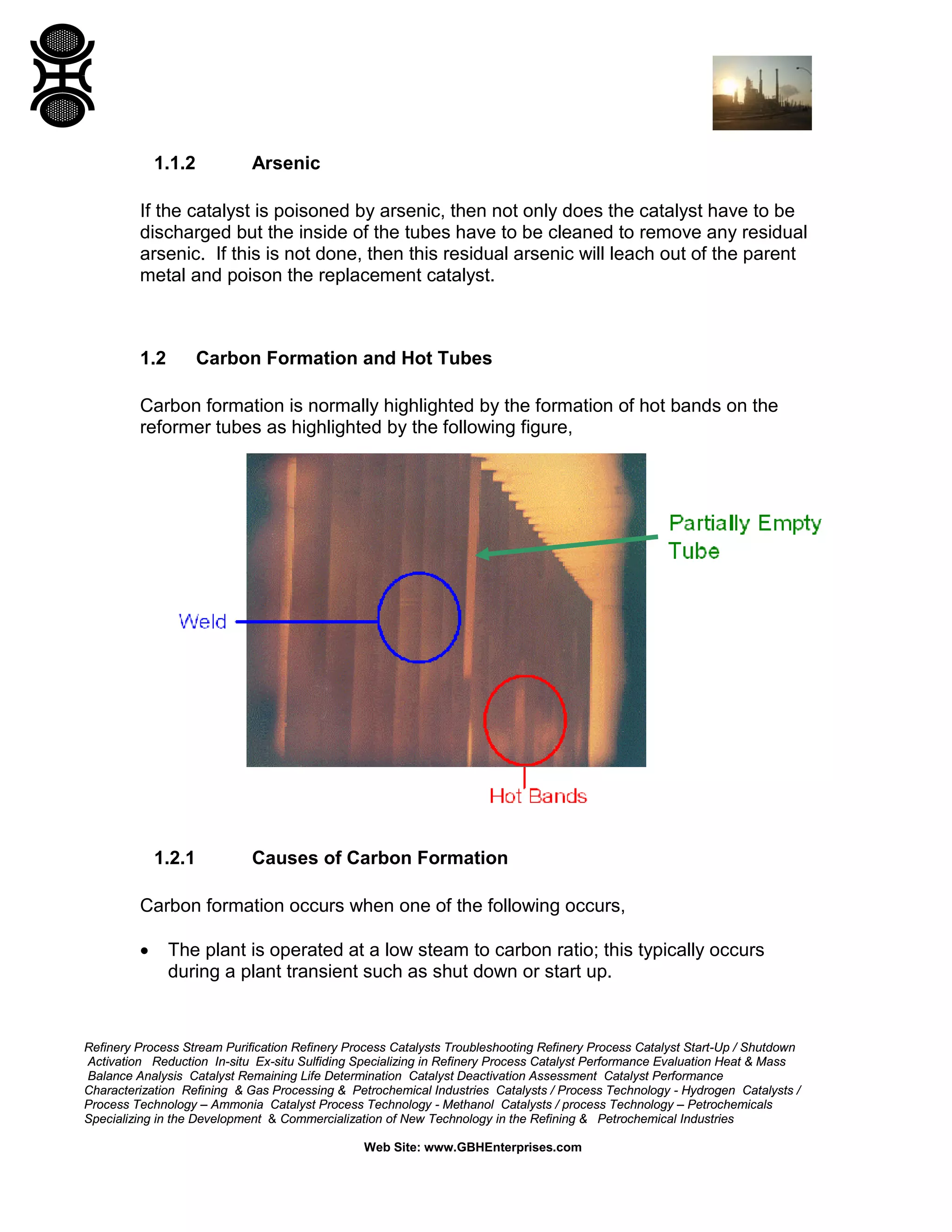 Refinery Process Stream Purification Refinery Process Catalysts Troubleshooting Refinery Process Catalyst Start-Up / Shutdown
Activation Reduction In-situ Ex-situ Sulfiding Specializing in Refinery Process Catalyst Performance Evaluation Heat & Mass
Balance Analysis Catalyst Remaining Life Determination Catalyst Deactivation Assessment Catalyst Performance
Characterization Refining & Gas Processing & Petrochemical Industries Catalysts / Process Technology - Hydrogen Catalysts /
Process Technology – Ammonia Catalyst Process Technology - Methanol Catalysts / process Technology – Petrochemicals
Specializing in the Development & Commercialization of New Technology in the Refining & Petrochemical Industries
Web Site: www.GBHEnterprises.com
1.1.2 Arsenic
If the catalyst is poisoned by arsenic, then not only does the catalyst have to be
discharged but the inside of the tubes have to be cleaned to remove any residual
arsenic. If this is not done, then this residual arsenic will leach out of the parent
metal and poison the replacement catalyst.
1.2 Carbon Formation and Hot Tubes
Carbon formation is normally highlighted by the formation of hot bands on the
reformer tubes as highlighted by the following figure,
1.2.1 Causes of Carbon Formation
Carbon formation occurs when one of the following occurs,
• The plant is operated at a low steam to carbon ratio; this typically occurs
during a plant transient such as shut down or start up.
 