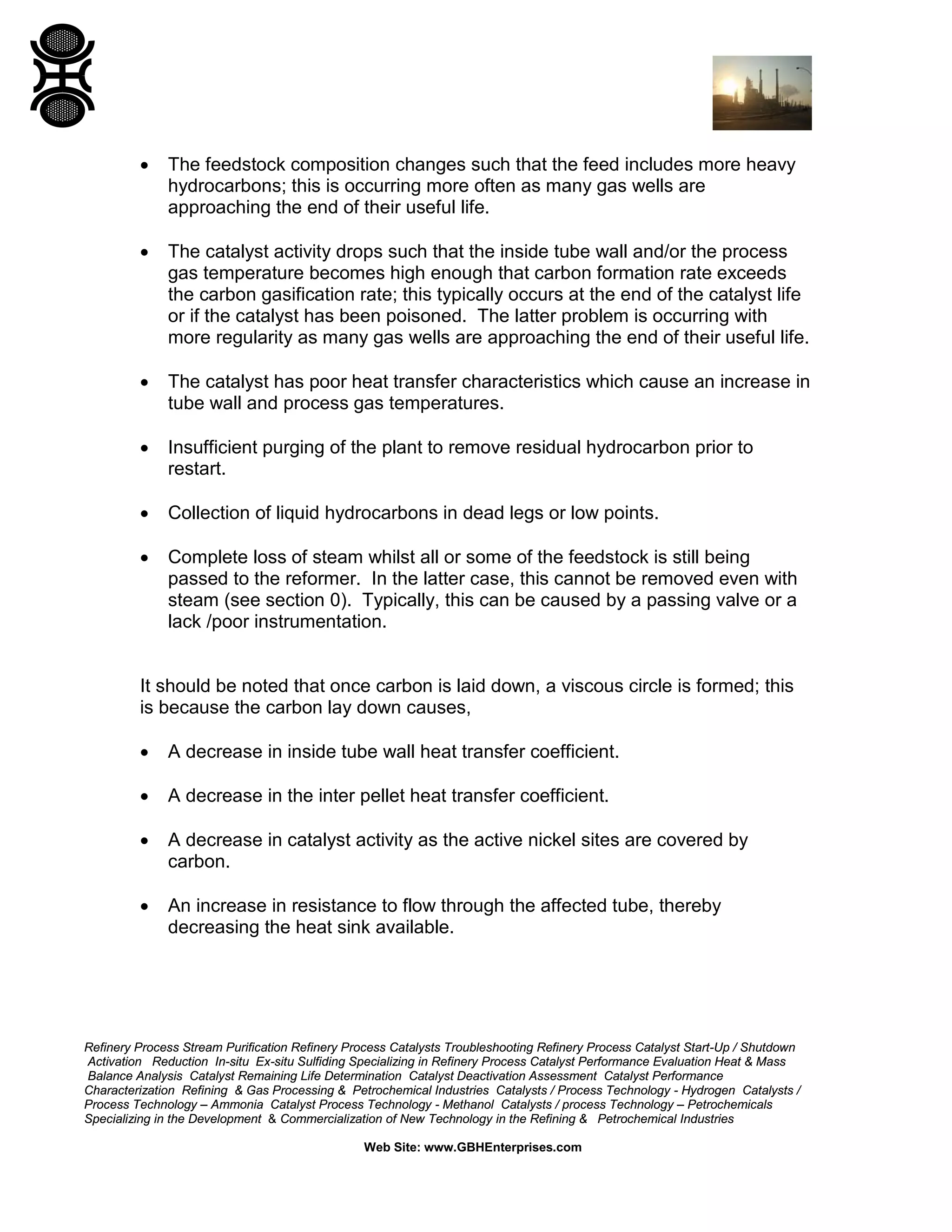 Refinery Process Stream Purification Refinery Process Catalysts Troubleshooting Refinery Process Catalyst Start-Up / Shutdown
Activation Reduction In-situ Ex-situ Sulfiding Specializing in Refinery Process Catalyst Performance Evaluation Heat & Mass
Balance Analysis Catalyst Remaining Life Determination Catalyst Deactivation Assessment Catalyst Performance
Characterization Refining & Gas Processing & Petrochemical Industries Catalysts / Process Technology - Hydrogen Catalysts /
Process Technology – Ammonia Catalyst Process Technology - Methanol Catalysts / process Technology – Petrochemicals
Specializing in the Development & Commercialization of New Technology in the Refining & Petrochemical Industries
Web Site: www.GBHEnterprises.com
• The feedstock composition changes such that the feed includes more heavy
hydrocarbons; this is occurring more often as many gas wells are
approaching the end of their useful life.
• The catalyst activity drops such that the inside tube wall and/or the process
gas temperature becomes high enough that carbon formation rate exceeds
the carbon gasification rate; this typically occurs at the end of the catalyst life
or if the catalyst has been poisoned. The latter problem is occurring with
more regularity as many gas wells are approaching the end of their useful life.
• The catalyst has poor heat transfer characteristics which cause an increase in
tube wall and process gas temperatures.
• Insufficient purging of the plant to remove residual hydrocarbon prior to
restart.
• Collection of liquid hydrocarbons in dead legs or low points.
• Complete loss of steam whilst all or some of the feedstock is still being
passed to the reformer. In the latter case, this cannot be removed even with
steam (see section 0). Typically, this can be caused by a passing valve or a
lack /poor instrumentation.
It should be noted that once carbon is laid down, a viscous circle is formed; this
is because the carbon lay down causes,
• A decrease in inside tube wall heat transfer coefficient.
• A decrease in the inter pellet heat transfer coefficient.
• A decrease in catalyst activity as the active nickel sites are covered by
carbon.
• An increase in resistance to flow through the affected tube, thereby
decreasing the heat sink available.
 