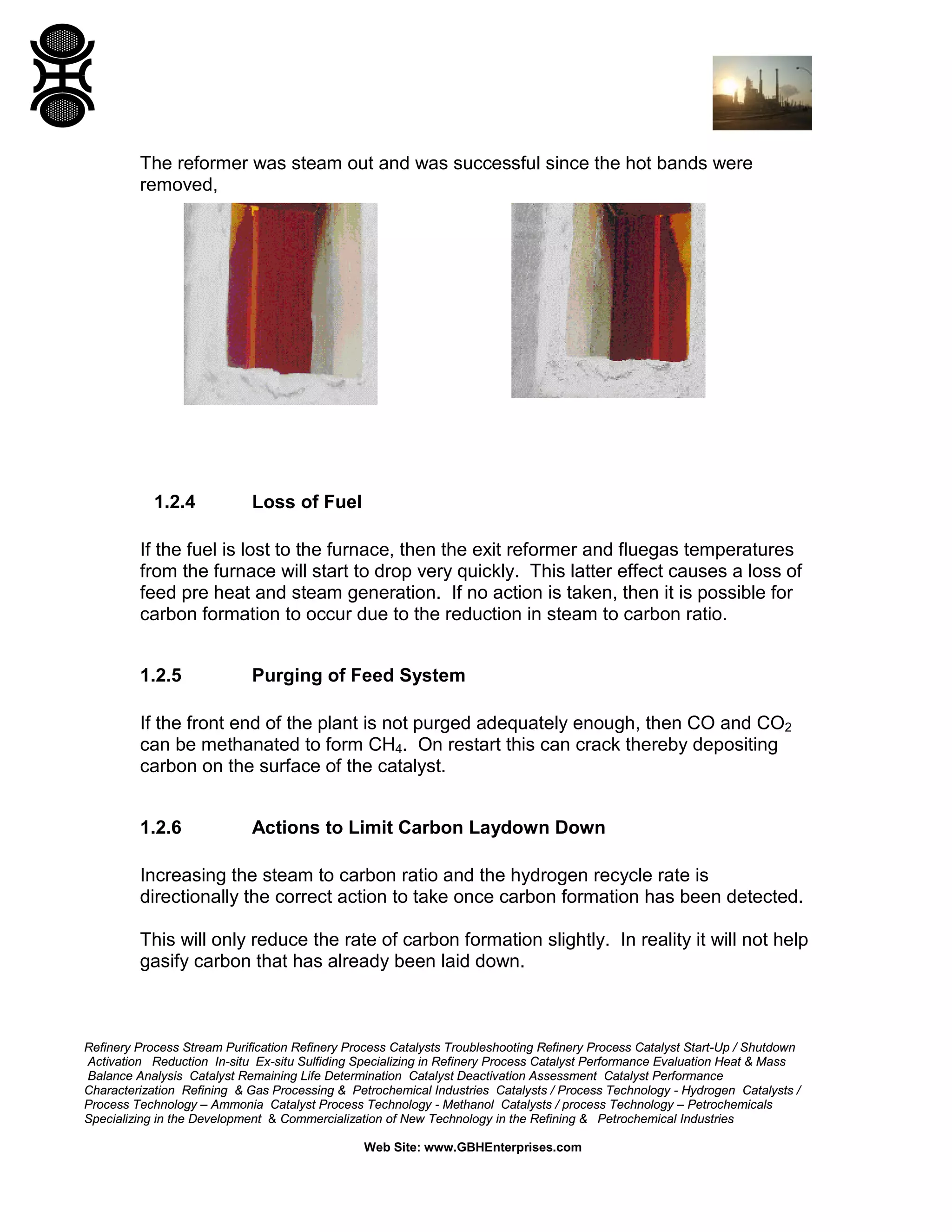 Refinery Process Stream Purification Refinery Process Catalysts Troubleshooting Refinery Process Catalyst Start-Up / Shutdown
Activation Reduction In-situ Ex-situ Sulfiding Specializing in Refinery Process Catalyst Performance Evaluation Heat & Mass
Balance Analysis Catalyst Remaining Life Determination Catalyst Deactivation Assessment Catalyst Performance
Characterization Refining & Gas Processing & Petrochemical Industries Catalysts / Process Technology - Hydrogen Catalysts /
Process Technology – Ammonia Catalyst Process Technology - Methanol Catalysts / process Technology – Petrochemicals
Specializing in the Development & Commercialization of New Technology in the Refining & Petrochemical Industries
Web Site: www.GBHEnterprises.com
The reformer was steam out and was successful since the hot bands were
removed,
1.2.4 Loss of Fuel
If the fuel is lost to the furnace, then the exit reformer and fluegas temperatures
from the furnace will start to drop very quickly. This latter effect causes a loss of
feed pre heat and steam generation. If no action is taken, then it is possible for
carbon formation to occur due to the reduction in steam to carbon ratio.
1.2.5 Purging of Feed System
If the front end of the plant is not purged adequately enough, then CO and CO2
can be methanated to form CH4. On restart this can crack thereby depositing
carbon on the surface of the catalyst.
1.2.6 Actions to Limit Carbon Laydown Down
Increasing the steam to carbon ratio and the hydrogen recycle rate is
directionally the correct action to take once carbon formation has been detected.
This will only reduce the rate of carbon formation slightly. In reality it will not help
gasify carbon that has already been laid down.
 