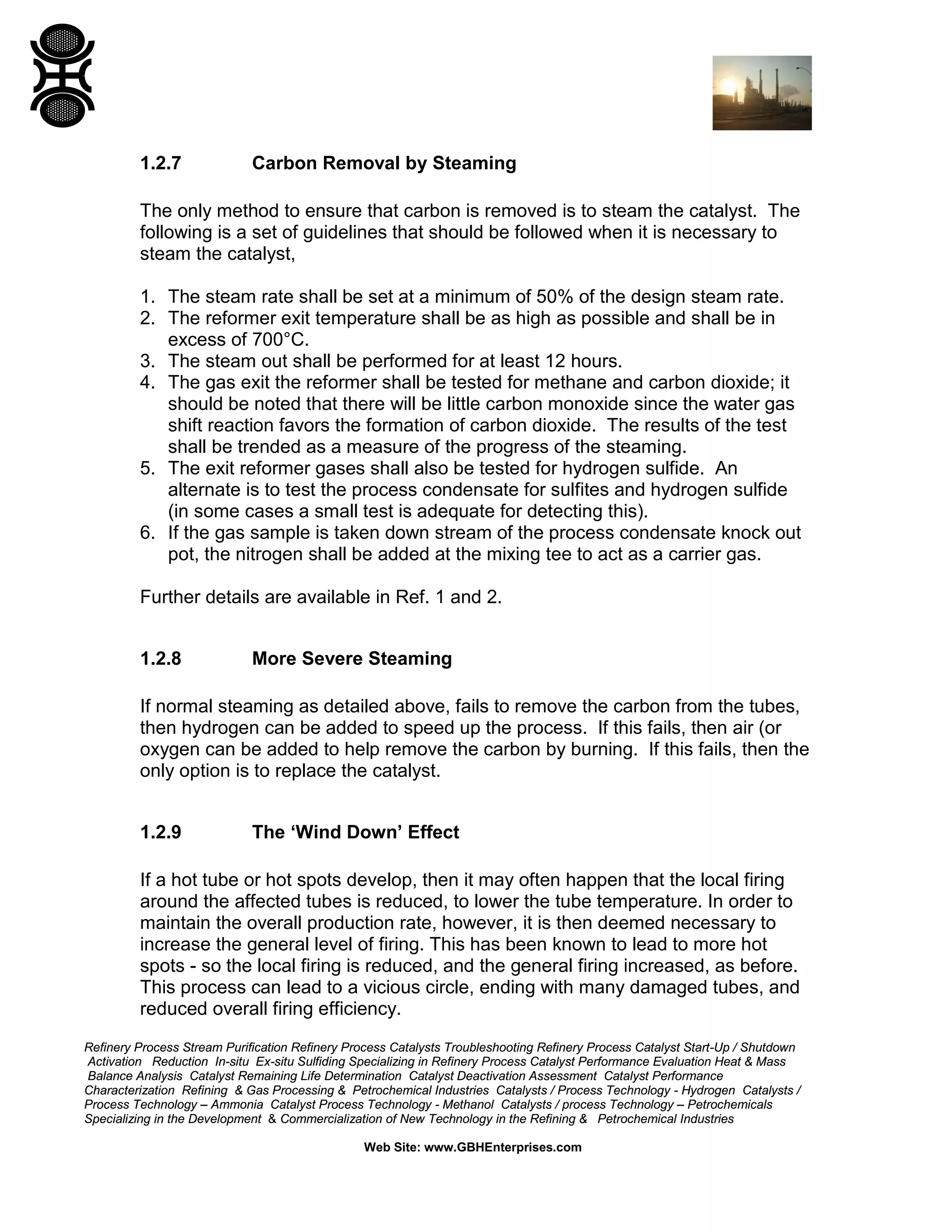Refinery Process Stream Purification Refinery Process Catalysts Troubleshooting Refinery Process Catalyst Start-Up / Shutdown
Activation Reduction In-situ Ex-situ Sulfiding Specializing in Refinery Process Catalyst Performance Evaluation Heat & Mass
Balance Analysis Catalyst Remaining Life Determination Catalyst Deactivation Assessment Catalyst Performance
Characterization Refining & Gas Processing & Petrochemical Industries Catalysts / Process Technology - Hydrogen Catalysts /
Process Technology – Ammonia Catalyst Process Technology - Methanol Catalysts / process Technology – Petrochemicals
Specializing in the Development & Commercialization of New Technology in the Refining & Petrochemical Industries
Web Site: www.GBHEnterprises.com
1.2.7 Carbon Removal by Steaming
The only method to ensure that carbon is removed is to steam the catalyst. The
following is a set of guidelines that should be followed when it is necessary to
steam the catalyst,
1. The steam rate shall be set at a minimum of 50% of the design steam rate.
2. The reformer exit temperature shall be as high as possible and shall be in
excess of 700°C.
3. The steam out shall be performed for at least 12 hours.
4. The gas exit the reformer shall be tested for methane and carbon dioxide; it
should be noted that there will be little carbon monoxide since the water gas
shift reaction favors the formation of carbon dioxide. The results of the test
shall be trended as a measure of the progress of the steaming.
5. The exit reformer gases shall also be tested for hydrogen sulfide. An
alternate is to test the process condensate for sulfites and hydrogen sulfide
(in some cases a small test is adequate for detecting this).
6. If the gas sample is taken down stream of the process condensate knock out
pot, the nitrogen shall be added at the mixing tee to act as a carrier gas.
Further details are available in Ref. 1 and 2.
1.2.8 More Severe Steaming
If normal steaming as detailed above, fails to remove the carbon from the tubes,
then hydrogen can be added to speed up the process. If this fails, then air (or
oxygen can be added to help remove the carbon by burning. If this fails, then the
only option is to replace the catalyst.
1.2.9 The ‘Wind Down’ Effect
If a hot tube or hot spots develop, then it may often happen that the local firing
around the affected tubes is reduced, to lower the tube temperature. In order to
maintain the overall production rate, however, it is then deemed necessary to
increase the general level of firing. This has been known to lead to more hot
spots - so the local firing is reduced, and the general firing increased, as before.
This process can lead to a vicious circle, ending with many damaged tubes, and
reduced overall firing efficiency.
 
