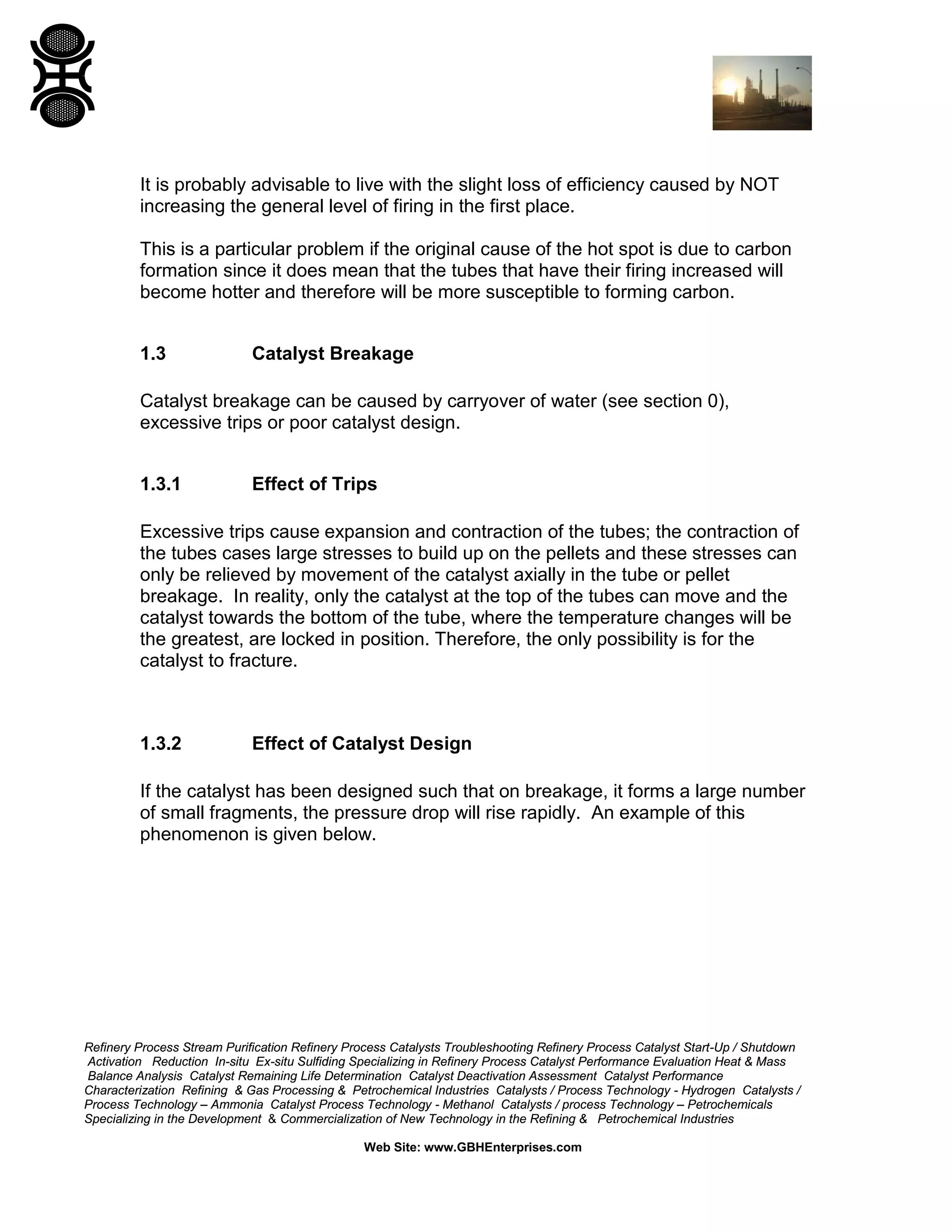 Refinery Process Stream Purification Refinery Process Catalysts Troubleshooting Refinery Process Catalyst Start-Up / Shutdown
Activation Reduction In-situ Ex-situ Sulfiding Specializing in Refinery Process Catalyst Performance Evaluation Heat & Mass
Balance Analysis Catalyst Remaining Life Determination Catalyst Deactivation Assessment Catalyst Performance
Characterization Refining & Gas Processing & Petrochemical Industries Catalysts / Process Technology - Hydrogen Catalysts /
Process Technology – Ammonia Catalyst Process Technology - Methanol Catalysts / process Technology – Petrochemicals
Specializing in the Development & Commercialization of New Technology in the Refining & Petrochemical Industries
Web Site: www.GBHEnterprises.com
It is probably advisable to live with the slight loss of efficiency caused by NOT
increasing the general level of firing in the first place.
This is a particular problem if the original cause of the hot spot is due to carbon
formation since it does mean that the tubes that have their firing increased will
become hotter and therefore will be more susceptible to forming carbon.
1.3 Catalyst Breakage
Catalyst breakage can be caused by carryover of water (see section 0),
excessive trips or poor catalyst design.
1.3.1 Effect of Trips
Excessive trips cause expansion and contraction of the tubes; the contraction of
the tubes cases large stresses to build up on the pellets and these stresses can
only be relieved by movement of the catalyst axially in the tube or pellet
breakage. In reality, only the catalyst at the top of the tubes can move and the
catalyst towards the bottom of the tube, where the temperature changes will be
the greatest, are locked in position. Therefore, the only possibility is for the
catalyst to fracture.
1.3.2 Effect of Catalyst Design
If the catalyst has been designed such that on breakage, it forms a large number
of small fragments, the pressure drop will rise rapidly. An example of this
phenomenon is given below.
 