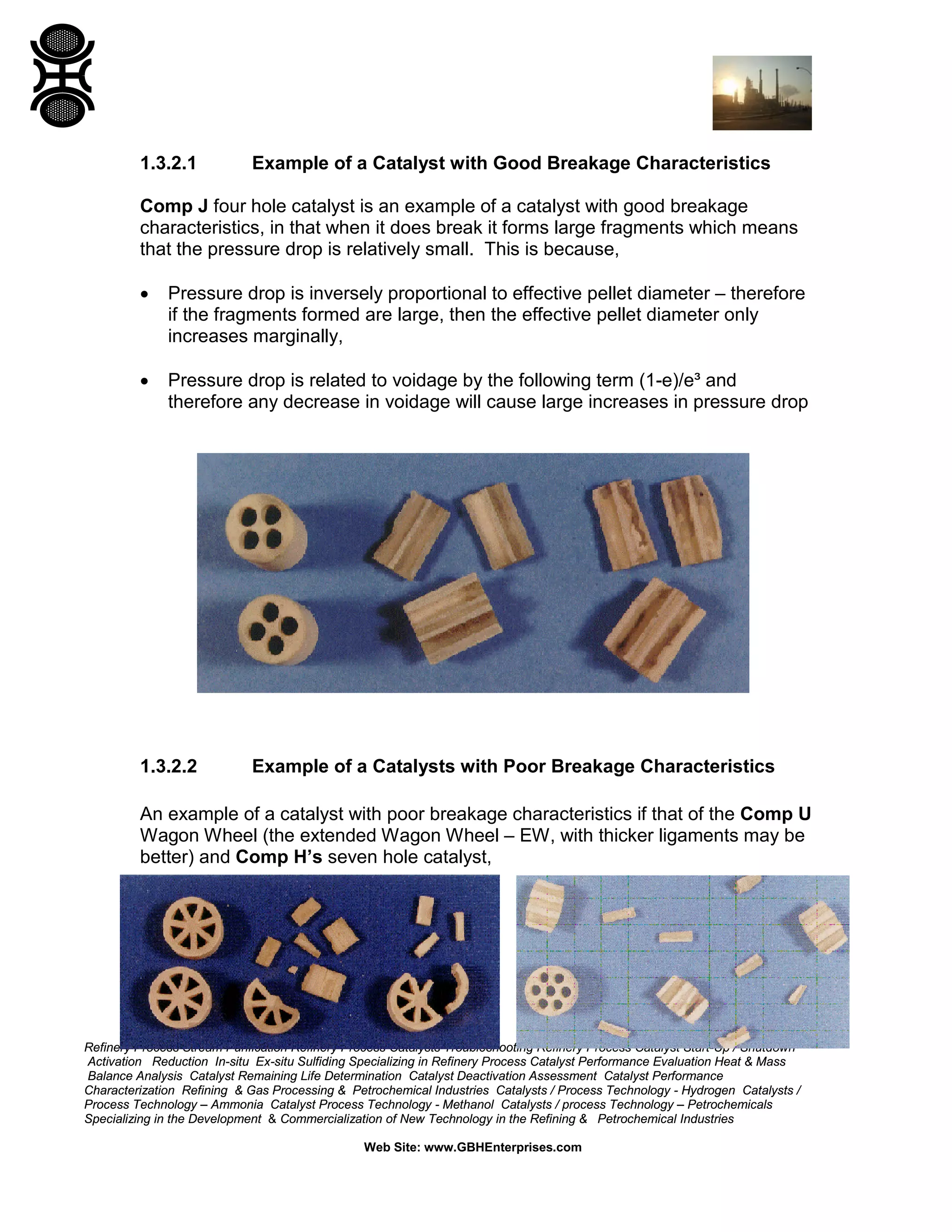 Refinery Process Stream Purification Refinery Process Catalysts Troubleshooting Refinery Process Catalyst Start-Up / Shutdown
Activation Reduction In-situ Ex-situ Sulfiding Specializing in Refinery Process Catalyst Performance Evaluation Heat & Mass
Balance Analysis Catalyst Remaining Life Determination Catalyst Deactivation Assessment Catalyst Performance
Characterization Refining & Gas Processing & Petrochemical Industries Catalysts / Process Technology - Hydrogen Catalysts /
Process Technology – Ammonia Catalyst Process Technology - Methanol Catalysts / process Technology – Petrochemicals
Specializing in the Development & Commercialization of New Technology in the Refining & Petrochemical Industries
Web Site: www.GBHEnterprises.com
1.3.2.1 Example of a Catalyst with Good Breakage Characteristics
Comp J four hole catalyst is an example of a catalyst with good breakage
characteristics, in that when it does break it forms large fragments which means
that the pressure drop is relatively small. This is because,
• Pressure drop is inversely proportional to effective pellet diameter – therefore
if the fragments formed are large, then the effective pellet diameter only
increases marginally,
• Pressure drop is related to voidage by the following term (1-e)/e³ and
therefore any decrease in voidage will cause large increases in pressure drop
1.3.2.2 Example of a Catalysts with Poor Breakage Characteristics
An example of a catalyst with poor breakage characteristics if that of the Comp U
Wagon Wheel (the extended Wagon Wheel – EW, with thicker ligaments may be
better) and Comp H’s seven hole catalyst,
 