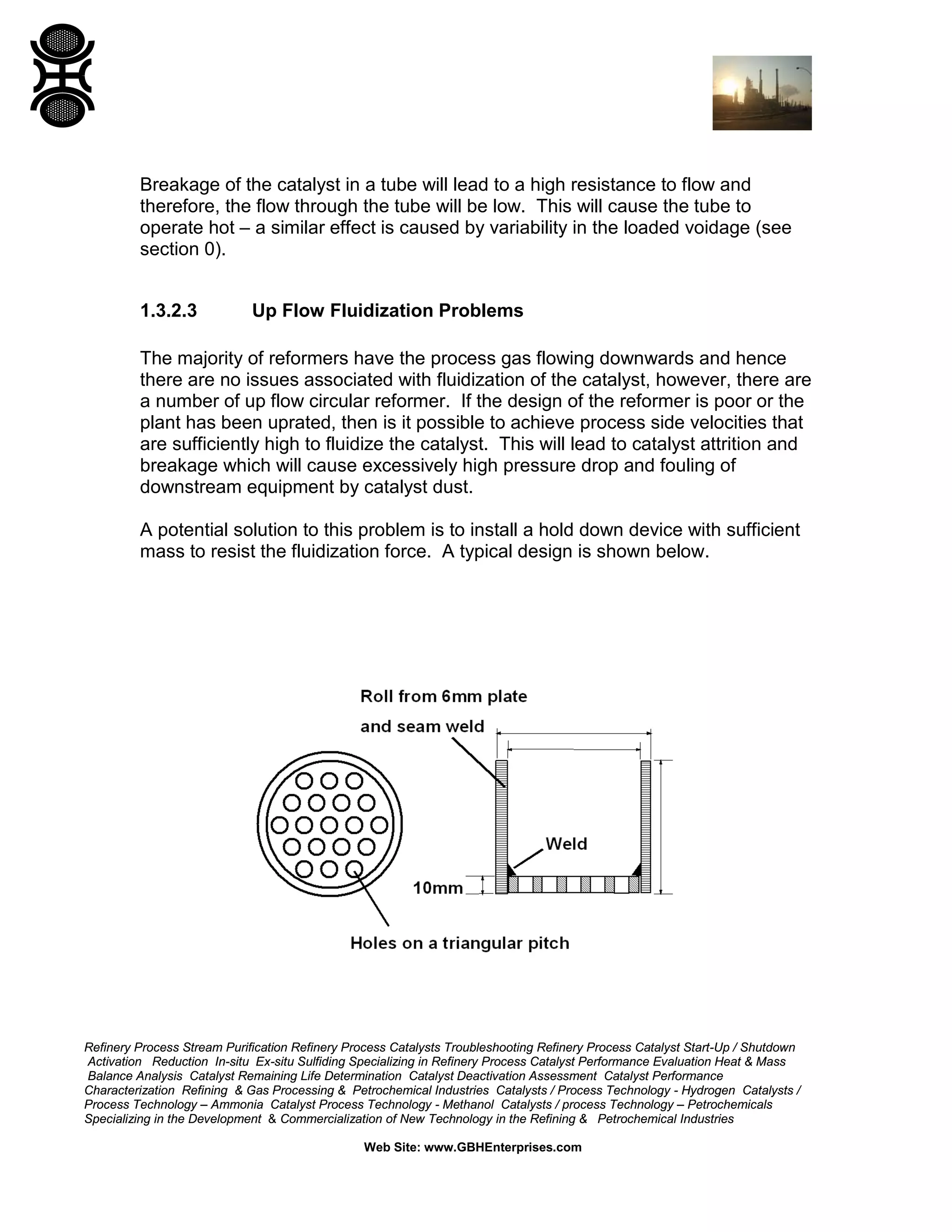 Refinery Process Stream Purification Refinery Process Catalysts Troubleshooting Refinery Process Catalyst Start-Up / Shutdown
Activation Reduction In-situ Ex-situ Sulfiding Specializing in Refinery Process Catalyst Performance Evaluation Heat & Mass
Balance Analysis Catalyst Remaining Life Determination Catalyst Deactivation Assessment Catalyst Performance
Characterization Refining & Gas Processing & Petrochemical Industries Catalysts / Process Technology - Hydrogen Catalysts /
Process Technology – Ammonia Catalyst Process Technology - Methanol Catalysts / process Technology – Petrochemicals
Specializing in the Development & Commercialization of New Technology in the Refining & Petrochemical Industries
Web Site: www.GBHEnterprises.com
Breakage of the catalyst in a tube will lead to a high resistance to flow and
therefore, the flow through the tube will be low. This will cause the tube to
operate hot – a similar effect is caused by variability in the loaded voidage (see
section 0).
1.3.2.3 Up Flow Fluidization Problems
The majority of reformers have the process gas flowing downwards and hence
there are no issues associated with fluidization of the catalyst, however, there are
a number of up flow circular reformer. If the design of the reformer is poor or the
plant has been uprated, then is it possible to achieve process side velocities that
are sufficiently high to fluidize the catalyst. This will lead to catalyst attrition and
breakage which will cause excessively high pressure drop and fouling of
downstream equipment by catalyst dust.
A potential solution to this problem is to install a hold down device with sufficient
mass to resist the fluidization force. A typical design is shown below.
 