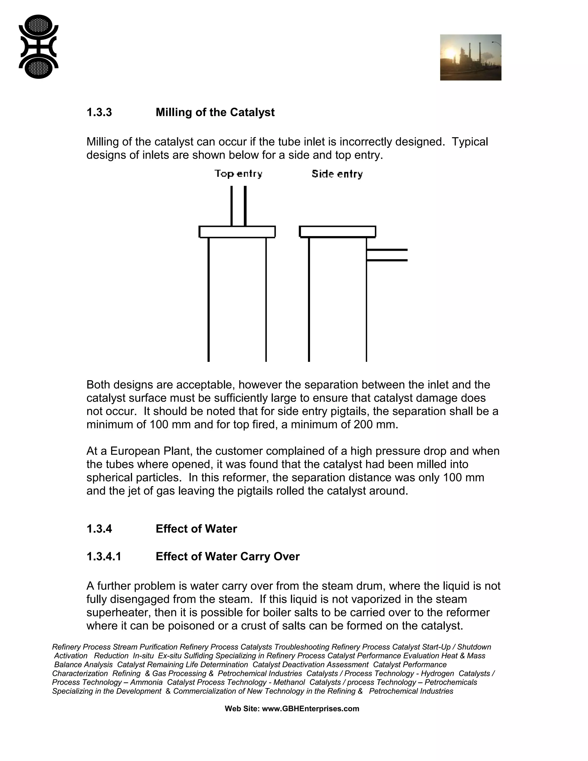 Refinery Process Stream Purification Refinery Process Catalysts Troubleshooting Refinery Process Catalyst Start-Up / Shutdown
Activation Reduction In-situ Ex-situ Sulfiding Specializing in Refinery Process Catalyst Performance Evaluation Heat & Mass
Balance Analysis Catalyst Remaining Life Determination Catalyst Deactivation Assessment Catalyst Performance
Characterization Refining & Gas Processing & Petrochemical Industries Catalysts / Process Technology - Hydrogen Catalysts /
Process Technology – Ammonia Catalyst Process Technology - Methanol Catalysts / process Technology – Petrochemicals
Specializing in the Development & Commercialization of New Technology in the Refining & Petrochemical Industries
Web Site: www.GBHEnterprises.com
1.3.3 Milling of the Catalyst
Milling of the catalyst can occur if the tube inlet is incorrectly designed. Typical
designs of inlets are shown below for a side and top entry.
Both designs are acceptable, however the separation between the inlet and the
catalyst surface must be sufficiently large to ensure that catalyst damage does
not occur. It should be noted that for side entry pigtails, the separation shall be a
minimum of 100 mm and for top fired, a minimum of 200 mm.
At a European Plant, the customer complained of a high pressure drop and when
the tubes where opened, it was found that the catalyst had been milled into
spherical particles. In this reformer, the separation distance was only 100 mm
and the jet of gas leaving the pigtails rolled the catalyst around.
1.3.4 Effect of Water
1.3.4.1 Effect of Water Carry Over
A further problem is water carry over from the steam drum, where the liquid is not
fully disengaged from the steam. If this liquid is not vaporized in the steam
superheater, then it is possible for boiler salts to be carried over to the reformer
where it can be poisoned or a crust of salts can be formed on the catalyst.
 
